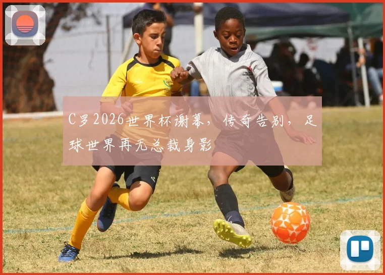 C罗2026世界杯谢幕，传奇告别，足球世界再无总裁身影