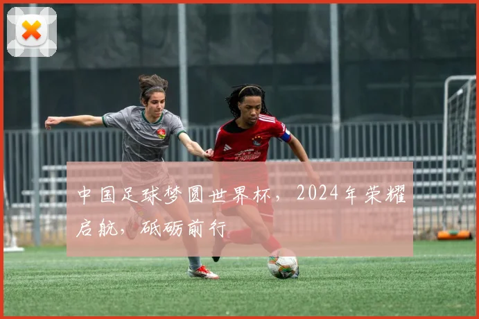 中国足球梦圆世界杯，2024年荣耀启航，砥砺前行