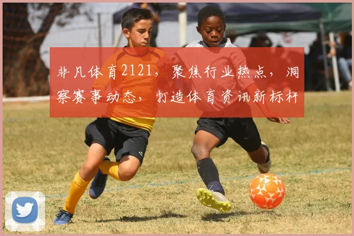 非凡体育2121，聚焦行业热点，洞察赛事动态，打造体育资讯新标杆，洞察体坛风云。
