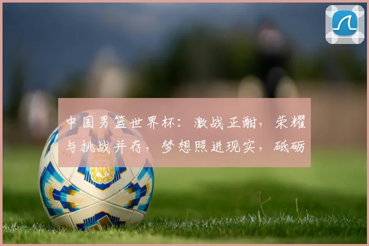 中国男篮世界杯：激战正酣，荣耀与挑战并存，梦想照进现实，砥砺前行