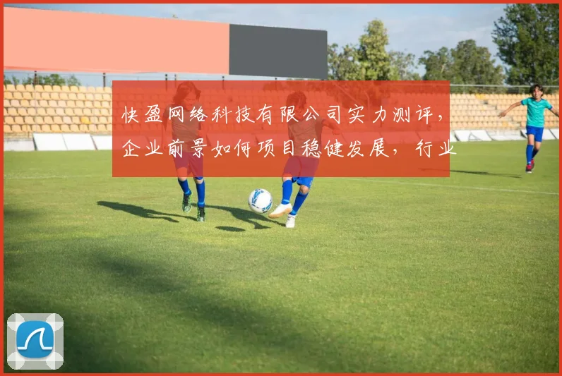 快盈网络科技有限公司实力测评，企业前景如何项目稳健发展，行业口碑佳，值得关注